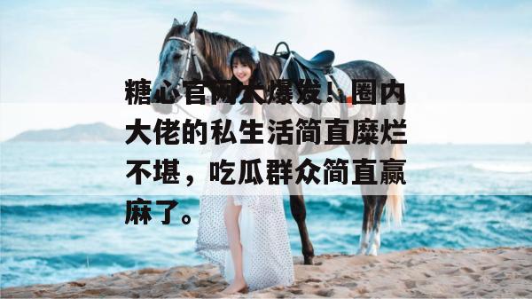 糖心官网大爆发!圈内大佬的私生活简直糜烂不堪,吃瓜群众简直赢麻了。