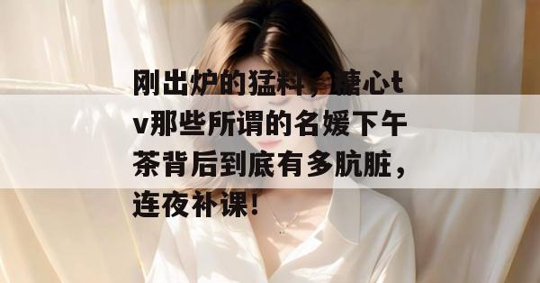 刚出炉的猛料,糖心tv那些所谓的名媛下午茶背后到底有多肮脏,连夜补课!