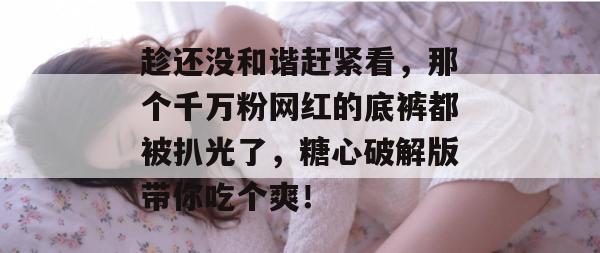 趁还没和谐赶紧看,那个千万粉网红的底裤都被扒光了,糖心破解版带你吃个爽!