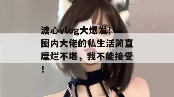 溏心vlog大爆发!圈内大佬的私生活简直糜烂不堪,我不能接受!