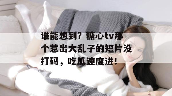 谁能想到?糖心tv那个惹出大乱子的短片没打码,吃瓜速度进!