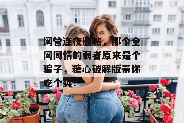 网管连夜删帖,那个全网同情的弱者原来是个骗子,糖心破解版带你吃个爽!