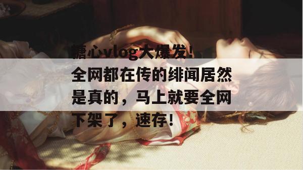 糖心vlog大爆发!全网都在传的绯闻居然是真的,马上就要全网下架了,速存!